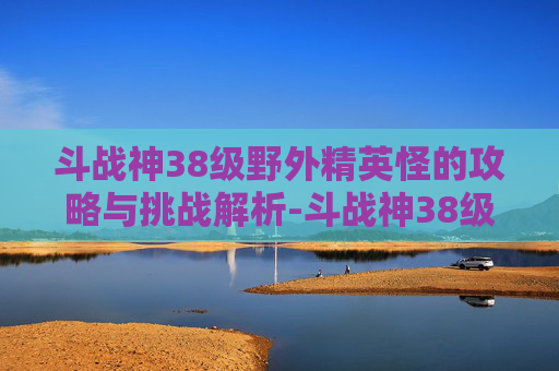 斗战神38级野外精英怪的攻略与挑战解析-斗战神38级野外精英怪怎么打
