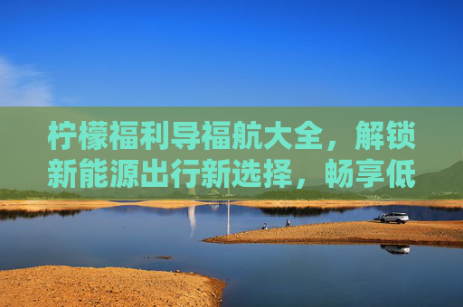 柠檬福利导福航大全，解锁新能源出行新选择，畅享低碳生活乐趣-柠檬福利导福航大全免费观看