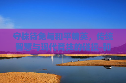 守株待兔与和平精英,传统智慧与现代竞技的碰撞-和平精英守楼视频 守株待兔与和平精英,传统智慧与现代竞技的碰撞-和平精英守楼视频