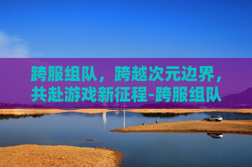 跨服组队,跨越次元边界,共赴游戏新征程-跨服组队命令 跨服组队,跨越次元边界,共赴游戏新征程-跨服组队命令