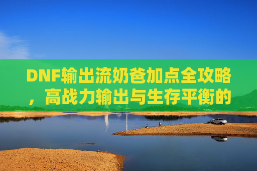DNF输出流奶爸加点全攻略,高战力输出与生存平衡的核心-dnf输出流奶爸加点推荐 DNF输出流奶爸加点全攻略,高战力输出与生存平衡的核心-dnf输出流奶爸加点推荐