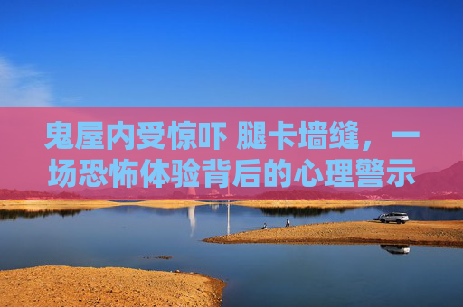 鬼屋内受惊吓 腿卡墙缝,一场恐怖体验背后的心理警示-鬼屋如何减少惊吓 鬼屋内受惊吓 腿卡墙缝,一场恐怖体验背后的心理警示-鬼屋如何减少惊吓