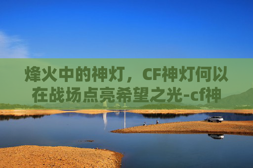 烽火中的神灯，CF神灯何以在战场点亮希望之光-cf神灯白银ak