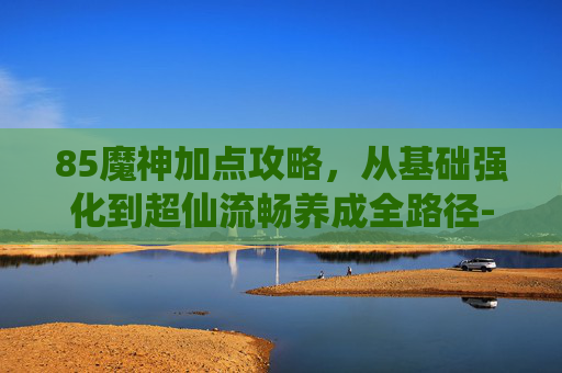85魔神加点攻略，从基础强化到超仙流畅养成全路径-魔神加点85版本