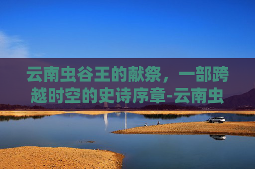 云南虫谷王的献祭，一部跨越时空的史诗序章-云南虫谷里的献王是谁
