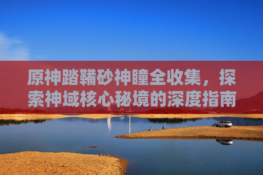 原神踏鞴砂神瞳全收集,探索神域核心秘境的深度指南-原神踏鞴砂雷神瞳收集攻略 原神踏鞴砂神瞳全收集,探索神域核心秘境的深度指南-原神踏鞴砂雷神瞳收集攻略