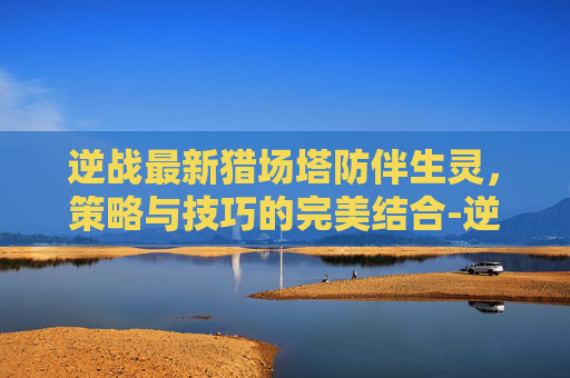 逆战最新猎场塔防伴生灵，策略与技巧的完美结合-逆战伴生灵塔防可以用吗