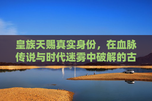 皇族天赐真实身份,在血脉传说与时代迷雾中破解的古老谜题-皇族天赐真实身份是什么 皇族天赐真实身份,在血脉传说与时代迷雾中破解的古老谜题-皇族天赐真实身份是什么