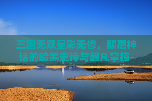 三国无双星彩无惨,颠覆神话的暗黑史诗与超凡掌控-三国无双星彩无惨最强阵容 三国无双星彩无惨,颠覆神话的暗黑史诗与超凡掌控-三国无双星彩无惨最强阵容