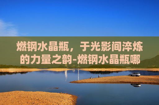 燃钢水晶瓶,于光影间淬炼的力量之韵-燃钢水晶瓶哪里买 燃钢水晶瓶,于光影间淬炼的力量之韵-燃钢水晶瓶哪里买