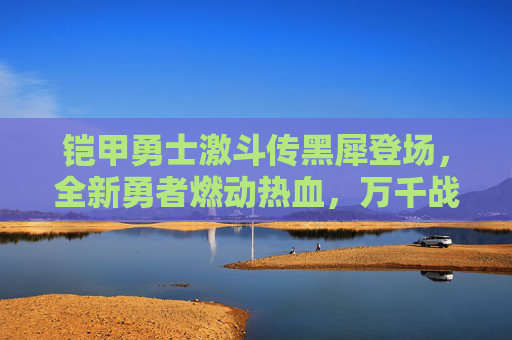 铠甲勇士激斗传黑犀登场，全新勇者燃动热血，万千战局再塑格局-铠甲勇士激斗传黑犀登场时间