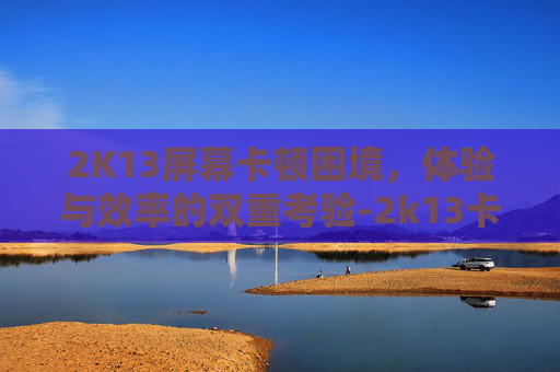2K13屏幕卡顿困境,体验与效率的双重考验-2k13卡顿现象怎么解决win10 2K13屏幕卡顿困境,体验与效率的双重考验-2k13卡顿现象怎么解决win10