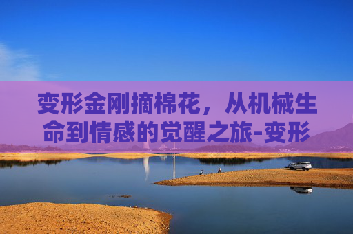 变形金刚摘棉花,从机械生命到情感的觉醒之旅-变形金刚摘棉花视频 变形金刚摘棉花,从机械生命到情感的觉醒之旅-变形金刚摘棉花视频