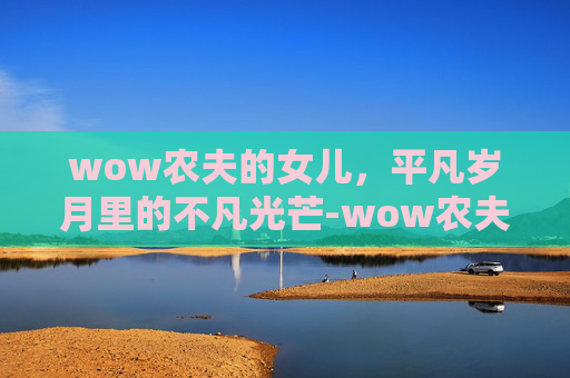 wow农夫的女儿,平凡岁月里的不凡光芒-wow农夫的女儿任务坐标 wow农夫的女儿,平凡岁月里的不凡光芒-wow农夫的女儿任务坐标