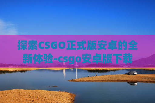 探索CSGO正式版安卓的全新体验-csgo安卓版下载 探索CSGO正式版安卓的全新体验-csgo安卓版下载