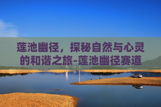 莲池幽径,探秘自然与心灵的和谐之旅-莲池幽径赛道之王 莲池幽径,探秘自然与心灵的和谐之旅-莲池幽径赛道之王