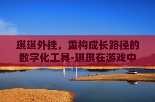 琪琪外挂,重构成长路径的数字化工具-琪琪在游戏中的作用 琪琪外挂,重构成长路径的数字化工具-琪琪在游戏中的作用