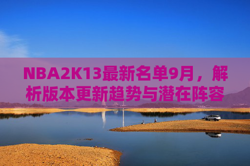 NBA2K13最新名单9月,解析版本更新趋势与潜在阵容走向-nba2k13最新名单下载 NBA2K13最新名单9月,解析版本更新趋势与潜在阵容走向-nba2k13最新名单下载