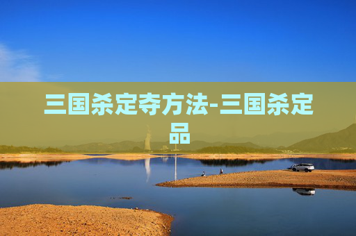 三国杀定夺方法-三国杀定品 三国杀定夺方法-三国杀定品