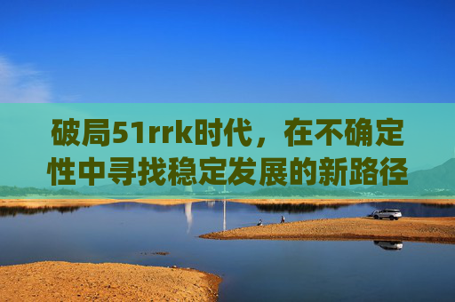 破局51rrk时代，在不确定性中寻找稳定发展的新路径-51rrkdy怎么查网站排名