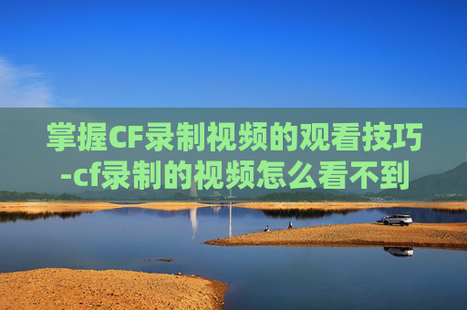 掌握CF录制视频的观看技巧-cf录制的视频怎么看不到 掌握CF录制视频的观看技巧-cf录制的视频怎么看不到