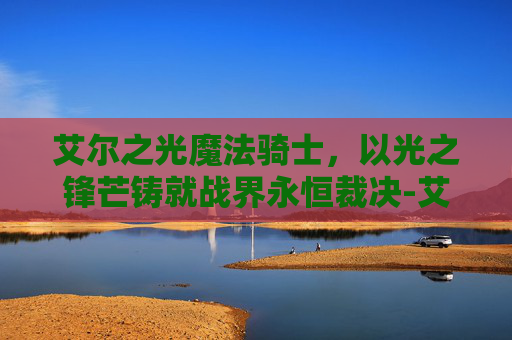 艾尔之光魔法骑士,以光之锋芒铸就战界永恒裁决-艾尔之光魔法骑士在哪 艾尔之光魔法骑士,以光之锋芒铸就战界永恒裁决-艾尔之光魔法骑士在哪