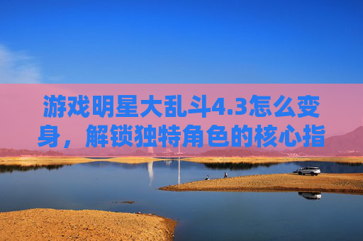 游戏明星大乱斗4.3怎么变身,解锁独特角色的核心指南-游戏明星大乱斗大招怎么放 游戏明星大乱斗4.3怎么变身,解锁独特角色的核心指南-游戏明星大乱斗大招怎么放