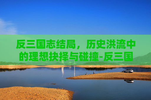 反三国志结局,历史洪流中的理想抉择与碰撞-反三国志结局选择 反三国志结局,历史洪流中的理想抉择与碰撞-反三国志结局选择