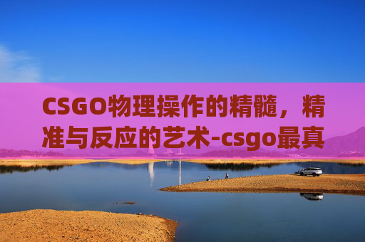 CSGO物理操作的精髓,精准与反应的艺术-csgo最真实的物理引擎 CSGO物理操作的精髓,精准与反应的艺术-csgo最真实的物理引擎