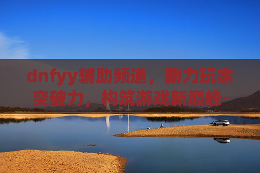 dnfyy辅助频道，助力玩家突破力，构筑游戏新巅峰-dnfyy贵族至尊辅助