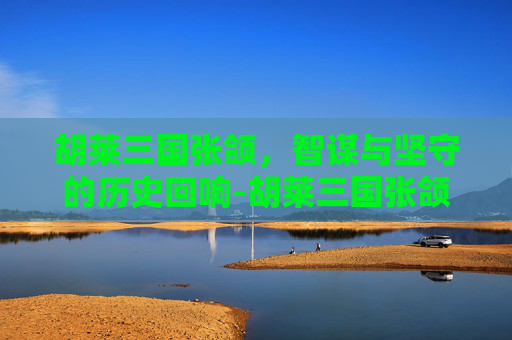 胡莱三国张颌,智谋与坚守的历史回响-胡莱三国张颌结局 胡莱三国张颌,智谋与坚守的历史回响-胡莱三国张颌结局