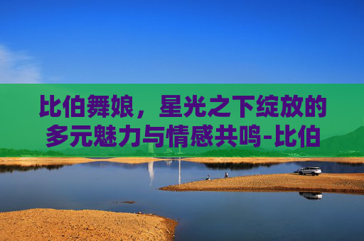 比伯舞娘,星光之下绽放的多元魅力与情感共鸣-比伯舞娘后续发展 比伯舞娘,星光之下绽放的多元魅力与情感共鸣-比伯舞娘后续发展