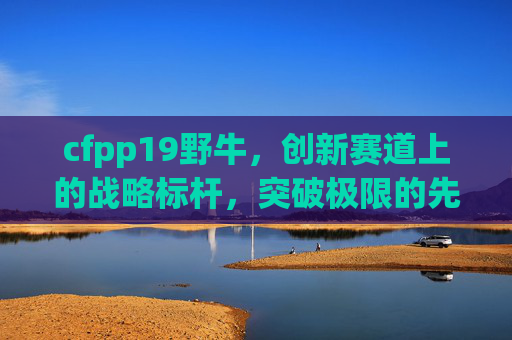 cfpp19野牛,创新赛道上的战略标杆,突破极限的先锋力量-cfpp19野牛冲锋枪 cfpp19野牛,创新赛道上的战略标杆,突破极限的先锋力量-cfpp19野牛冲锋枪