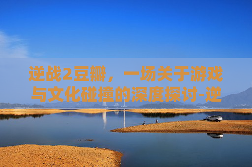 逆战2豆瓣,一场关于游戏与文化碰撞的深度探讨-逆战豆瓣评分 逆战2豆瓣,一场关于游戏与文化碰撞的深度探讨-逆战豆瓣评分