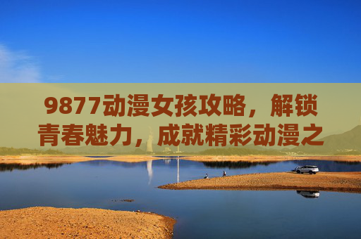 9877动漫女孩攻略,解锁青春魅力,成就精彩动漫之旅-动漫女孩9877五个角色攻略 9877动漫女孩攻略,解锁青春魅力,成就精彩动漫之旅-动漫女孩9877五个角色攻略