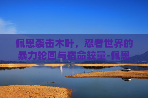 佩恩袭击木叶,忍者世界的暴力轮回与宿命较量-佩恩袭击木叶多少集出现 佩恩袭击木叶,忍者世界的暴力轮回与宿命较量-佩恩袭击木叶多少集出现