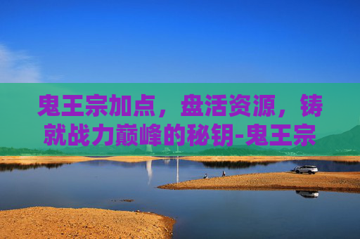 鬼王宗加点,盘活资源,铸就战力巅峰的秘钥-鬼王宗加点详解 鬼王宗加点,盘活资源,铸就战力巅峰的秘钥-鬼王宗加点详解