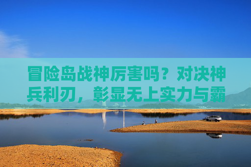 冒险岛战神厉害吗?对决神兵利刃,彰显无上实力与霸气-冒险岛战神厉害吗值得买吗 冒险岛战神厉害吗?对决神兵利刃,彰显无上实力与霸气-冒险岛战神厉害吗值得买吗