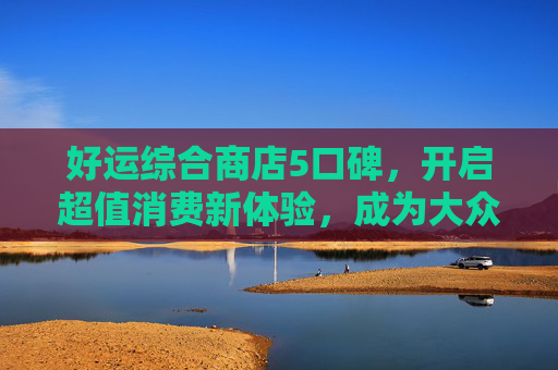 好运综合商店5口碑，开启超值消费新体验，成为大众购物首选之地-好运综合商店6口碑摆法