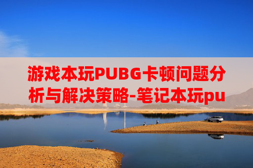 游戏本玩PUBG卡顿问题分析与解决策略-笔记本玩pubg卡 游戏本玩PUBG卡顿问题分析与解决策略-笔记本玩pubg卡