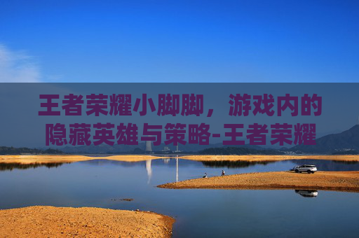 王者荣耀小脚脚,游戏内的隐藏英雄与策略-王者荣耀中的脚 王者荣耀小脚脚,游戏内的隐藏英雄与策略-王者荣耀中的脚