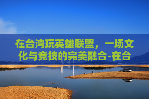 在台湾玩英雄联盟，一场文化与竞技的完美融合-在台湾玩大陆游戏会卡吗?