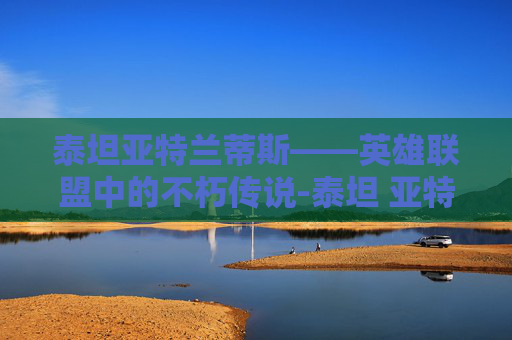 泰坦亚特兰蒂斯——英雄联盟中的不朽传说-泰坦 亚特兰蒂斯 泰坦亚特兰蒂斯——英雄联盟中的不朽传说-泰坦 亚特兰蒂斯