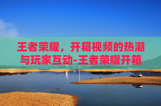 王者荣耀,开箱视频的热潮与玩家互动-王者荣耀开箱视频大全 王者荣耀,开箱视频的热潮与玩家互动-王者荣耀开箱视频大全