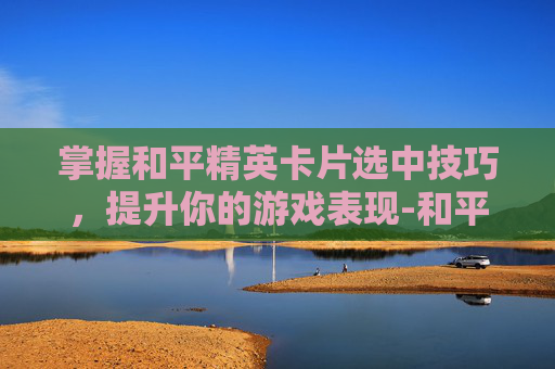 掌握和平精英卡片选中技巧,提升你的游戏表现-和平精英卡片怎么选中队友 掌握和平精英卡片选中技巧,提升你的游戏表现-和平精英卡片怎么选中队友