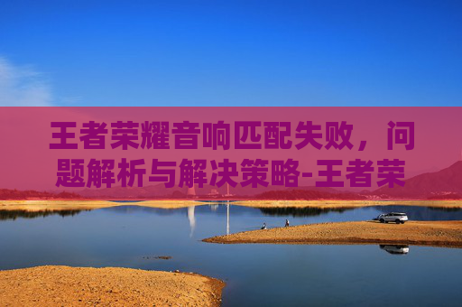 王者荣耀音响匹配失败,问题解析与解决策略-王者荣耀音响匹配失败怎么回事 王者荣耀音响匹配失败,问题解析与解决策略-王者荣耀音响匹配失败怎么回事