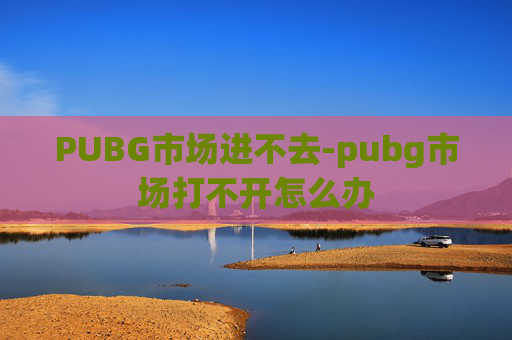 PUBG市场进不去-pubg市场打不开怎么办 PUBG市场进不去-pubg市场打不开怎么办