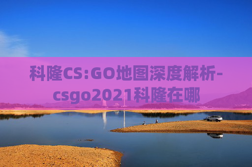 科隆CS:GO地图深度解析-csgo2021科隆在哪 科隆CS:GO地图深度解析-csgo2021科隆在哪