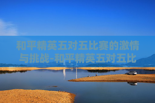 和平精英五对五比赛的激情与挑战-和平精英五对五比赛视频 和平精英五对五比赛的激情与挑战-和平精英五对五比赛视频
