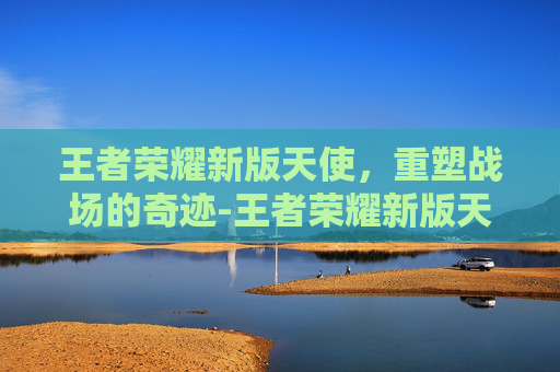王者荣耀新版天使,重塑战场的奇迹-王者荣耀新版天使出装 王者荣耀新版天使,重塑战场的奇迹-王者荣耀新版天使出装